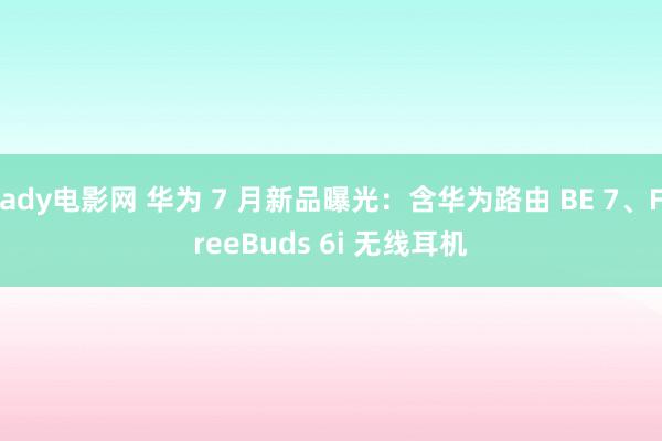 ady电影网 华为 7 月新品曝光：含华为路由 BE 7、FreeBuds 6i 无线耳机