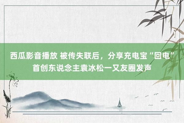 西瓜影音播放 被传失联后，分享充电宝“回电”首创东说念主袁冰松一又友圈发声