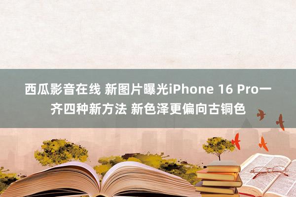 西瓜影音在线 新图片曝光iPhone 16 Pro一齐四种新方法 新色泽更偏向古铜色