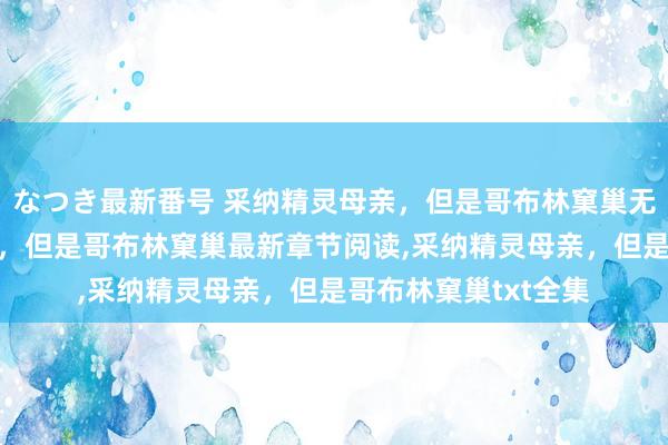 なつき最新番号 采纳精灵母亲，但是哥布林窠巢无弹窗，采纳精灵母亲，但是哥布林窠巢最新章节阅读，采纳精灵母亲，但是哥布林窠巢txt全集