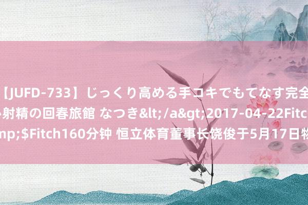 【JUFD-733】じっくり高める手コキでもてなす完全勃起ともの凄い射精の回春旅館 なつき</a>2017-04-22Fitch&$Fitch160分钟 恒立体育董事长饶俊于5月17日物化！知情者曝物化原因