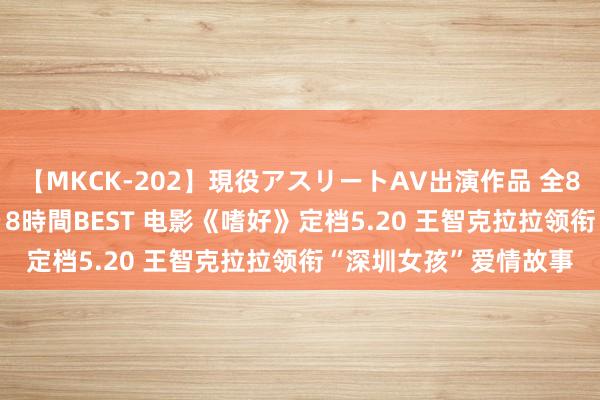 【MKCK-202】現役アスリートAV出演作品 全8TITLE全コーナー入り8時間BEST 电影《嗜好》定档5.20 王智克拉拉领衔“深圳女孩”爱情故事