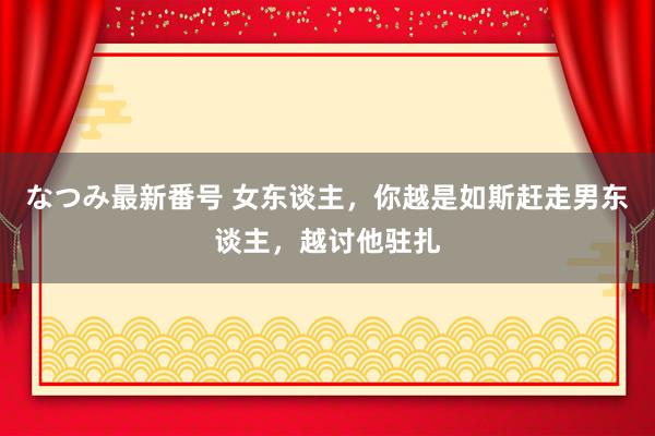 なつみ最新番号 女东谈主，你越是如斯赶走男东谈主，越讨他驻扎