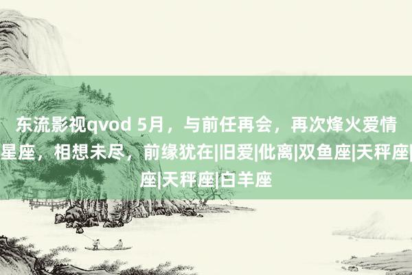 东流影视qvod 5月，与前任再会，再次烽火爱情之火的星座，相想未尽，前缘犹在|旧爱|仳离|双鱼座|天秤座|白羊座