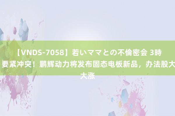 【VNDS-7058】若いママとの不倫密会 3時間 要紧冲突！鹏辉动力将发布固态电板新品，办法股大涨