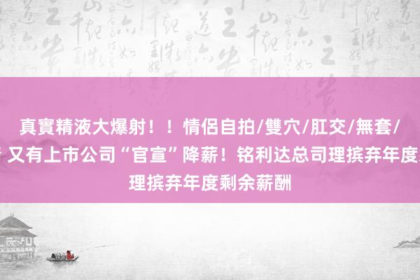 真實精液大爆射！！情侶自拍/雙穴/肛交/無套/大量噴精 又有上市公司“官宣”降薪！铭利达总司理摈弃年度剩余薪酬