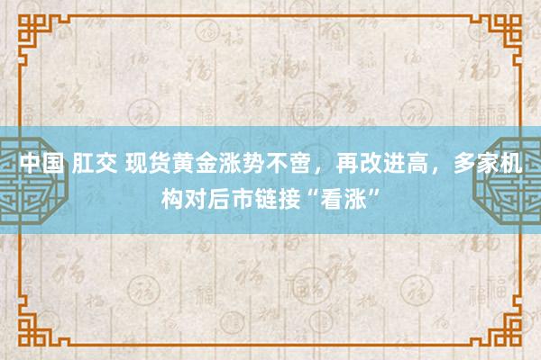 中国 肛交 现货黄金涨势不啻，再改进高，多家机构对后市链接“看涨”