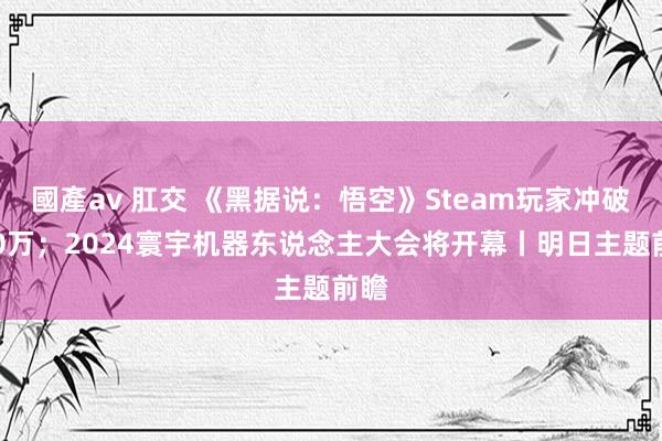 國產av 肛交 《黑据说：悟空》Steam玩家冲破200万；2024寰宇机器东说念主大会将开幕丨明日主题前瞻