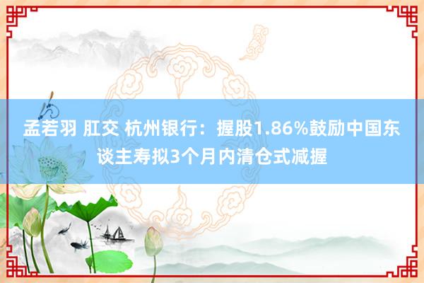 孟若羽 肛交 杭州银行：握股1.86%鼓励中国东谈主寿拟3个月内清仓式减握