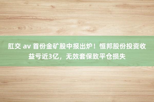 肛交 av 首份金矿股中报出炉！恒邦股份投资收益亏近3亿，无效套保致平仓损失