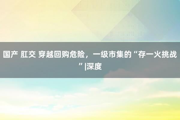 国产 肛交 穿越回购危险，一级市集的“存一火挑战”|深度