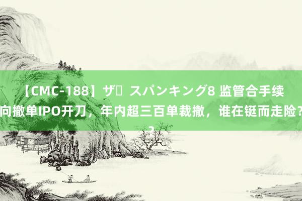 【CMC-188】ザ・スパンキング8 监管合手续向撤单IPO开刀，年内超三百单裁撤，谁在铤而走险？