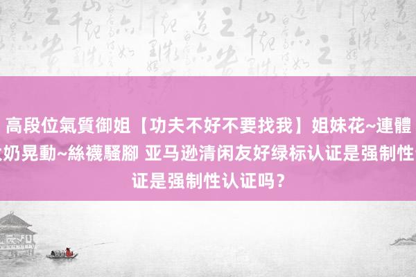 高段位氣質御姐【功夫不好不要找我】姐妹花~連體絲襪~大奶晃動~絲襪騷腳 亚马逊清闲友好绿标认证是强制性认证吗？