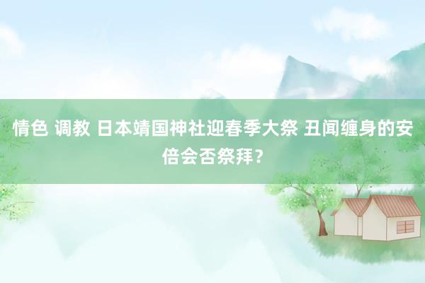 情色 调教 日本靖国神社迎春季大祭 丑闻缠身的安倍会否祭拜？