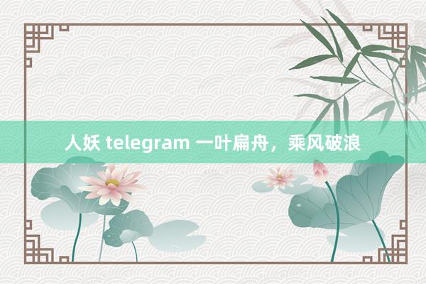 人妖 telegram 一叶扁舟，乘风破浪