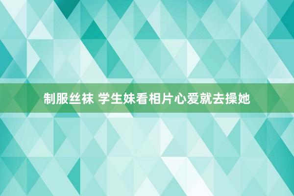 制服丝袜 学生妹看相片心爱就去操她