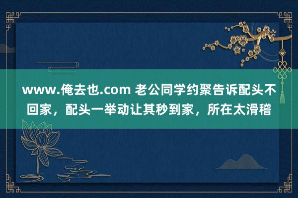 www.俺去也.com 老公同学约聚告诉配头不回家，配头一举动让其秒到家，所在太滑稽