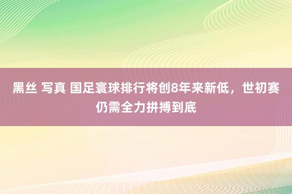 黑丝 写真 国足寰球排行将创8年来新低，世初赛仍需全力拼搏到底