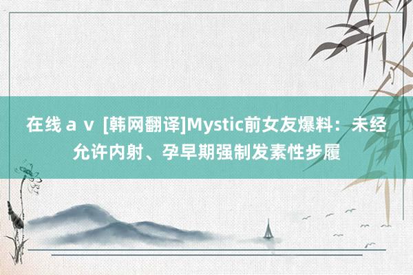 在线ａｖ [韩网翻译]Mystic前女友爆料：未经允许内射、孕早期强制发素性步履