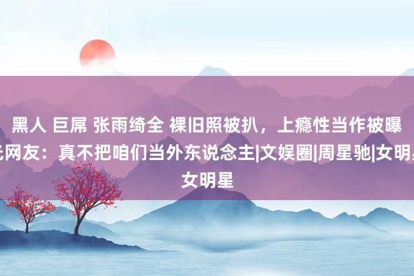 黑人 巨屌 张雨绮全 裸旧照被扒，上瘾性当作被曝光网友：真不把咱们当外东说念主|文娱圈|周星驰|女明星