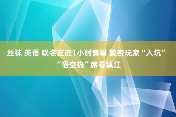 丝袜 英语 联名左近1小时售罄 繁密玩家“入坑” “悟空热”席卷镇江