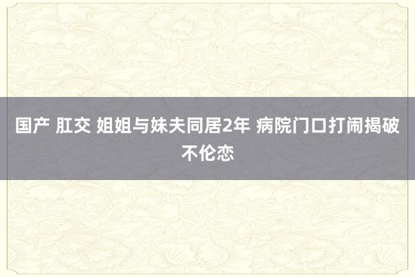 国产 肛交 姐姐与妹夫同居2年 病院门口打闹揭破不伦恋