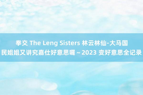 拳交 The Leng Sisters 林云林仙-大马国民姐姐又讲究嘉仕好意思囉～2023 变好意思全记录