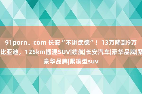 91porn。com 长安“不讲武德”！13万降到9万多，狠过比亚迪，125km插混SUV|续航|长安汽车|豪华品牌|紧凑型suv