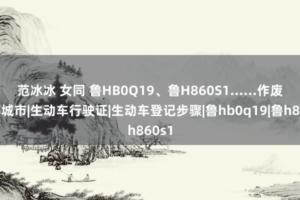 范冰冰 女同 鲁HB0Q19、鲁H860S1......作废！|邹城市|生动车行驶证|生动车登记步骤|鲁hb0q19|鲁h860s1