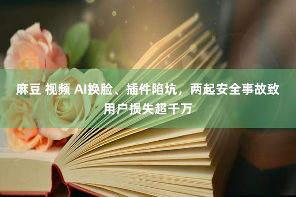 麻豆 视频 AI换脸、插件陷坑，两起安全事故致用户损失超千万