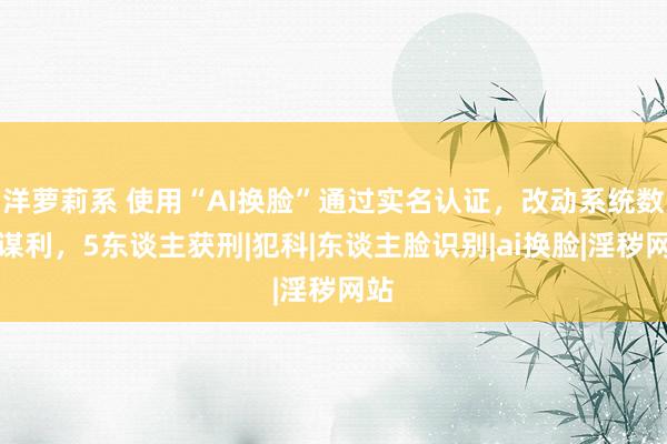 洋萝莉系 使用“AI换脸”通过实名认证，改动系统数据谋利，5东谈主获刑|犯科|东谈主脸识别|ai换脸|淫秽网站