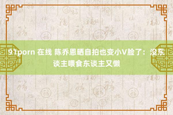 91porn 在线 陈乔恩晒自拍也变小V脸了：没东谈主喂食东谈主又懒