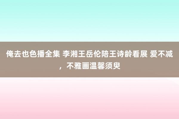 俺去也色播全集 李湘王岳伦陪王诗龄看展 爱不减，不雅画温馨须臾