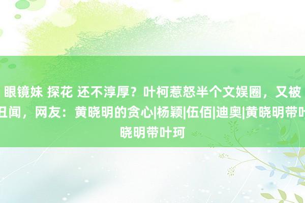 眼镜妹 探花 还不淳厚？叶柯惹怒半个文娱圈，又被爆丑闻，网友：黄晓明的贪心|杨颖|伍佰|迪奥|黄晓明带叶珂