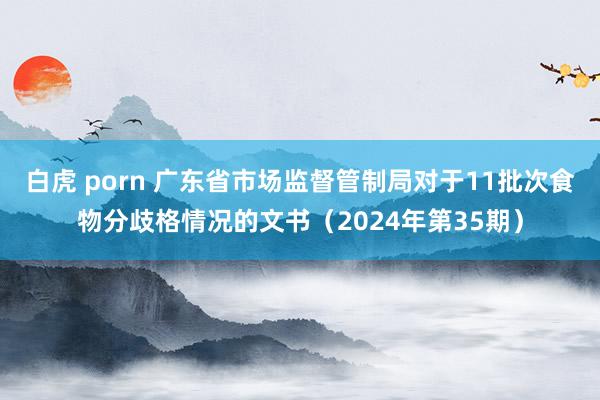 白虎 porn 广东省市场监督管制局对于11批次食物分歧格情况的文书（2024年第35期）