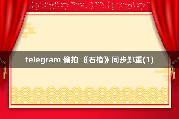 telegram 偷拍 《石榴》同步郑重(1)