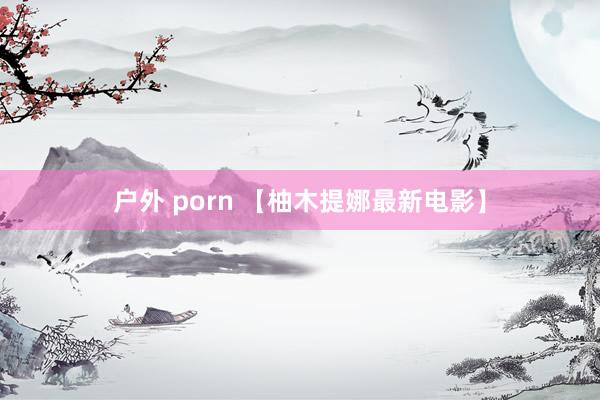 户外 porn 【柚木提娜最新电影】