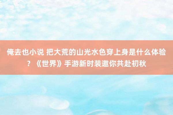 俺去也小说 把大荒的山光水色穿上身是什么体验？《世界》手游新时装邀你共赴初秋