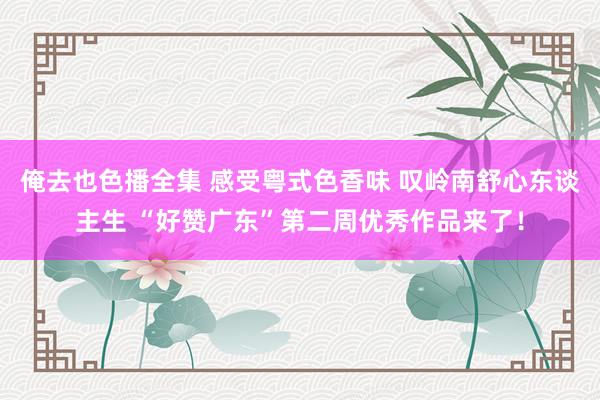 俺去也色播全集 感受粤式色香味 叹岭南舒心东谈主生 “好赞广东”第二周优秀作品来了！