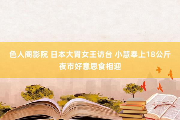 色人阁影院 日本大胃女王访台 小慧奉上18公斤夜市好意思食相迎