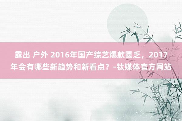 露出 户外 2016年国产综艺爆款匮乏，2017年会有哪些新趋势和新看点？-钛媒体官方网站