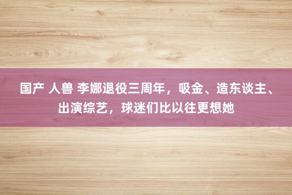 国产 人兽 李娜退役三周年，吸金、造东谈主、出演综艺，球迷们比以往更想她