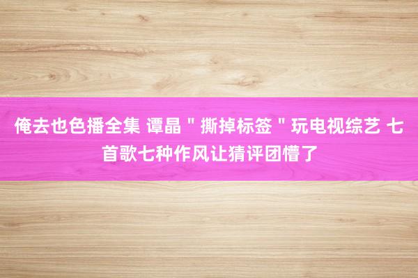 俺去也色播全集 谭晶＂撕掉标签＂玩电视综艺 七首歌七种作风让猜评团懵了