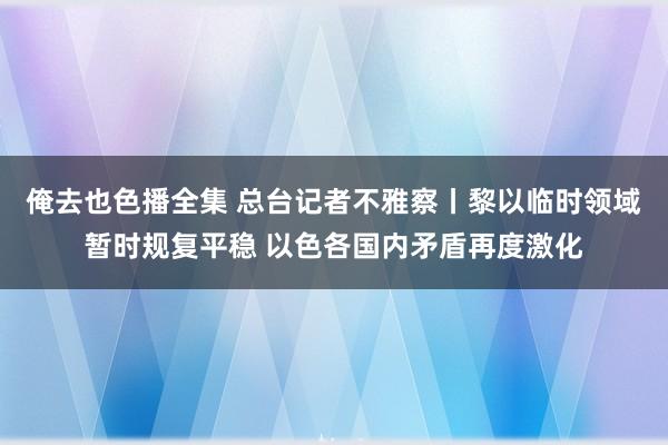 俺去也色播全集 总台记者不雅察丨黎以临时领域暂时规复平稳 以色各国内矛盾再度激化