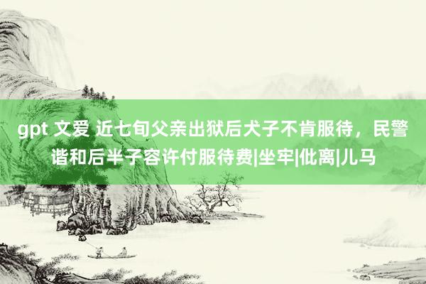 gpt 文爱 近七旬父亲出狱后犬子不肯服待，民警谐和后半子容许付服待费|坐牢|仳离|儿马