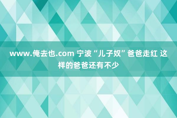 www.俺去也.com 宁波“儿子奴”爸爸走红 这样的爸爸还有不少