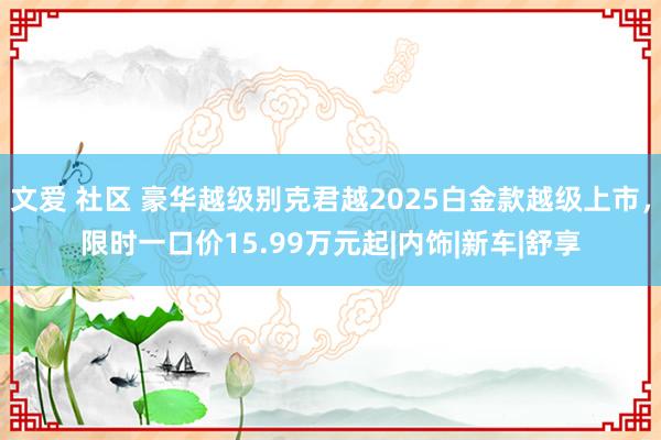 文爱 社区 豪华越级别克君越2025白金款越级上市，限时一口价15.99万元起|内饰|新车|舒享