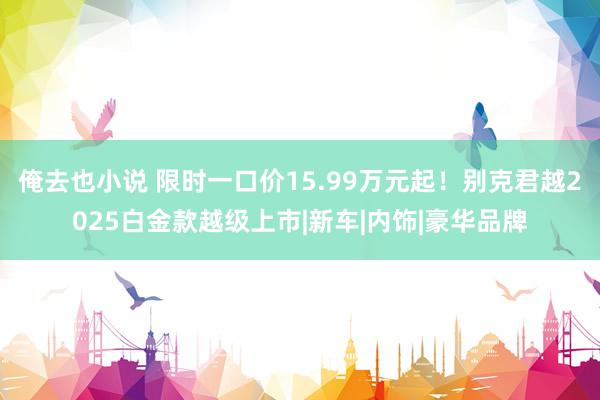 俺去也小说 限时一口价15.99万元起！别克君越2025白金款越级上市|新车|内饰|豪华品牌