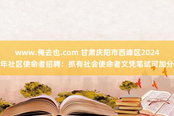 www.俺去也.com 甘肃庆阳市西峰区2024年社区使命者招聘：抓有社会使命者文凭笔试可加分