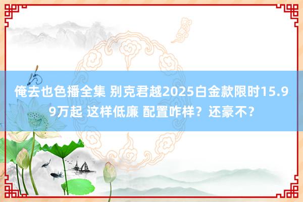 俺去也色播全集 别克君越2025白金款限时15.99万起 这样低廉 配置咋样？还豪不？